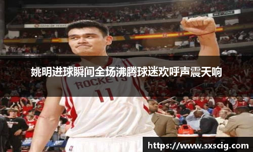 姚明进球瞬间全场沸腾球迷欢呼声震天响